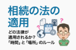 相続の法の適用｜どの法律が適用されるか？「時間」と「場所」のルール