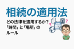 相続の適用法｜どの法律を適用するか？「時間」と「場所」のルール